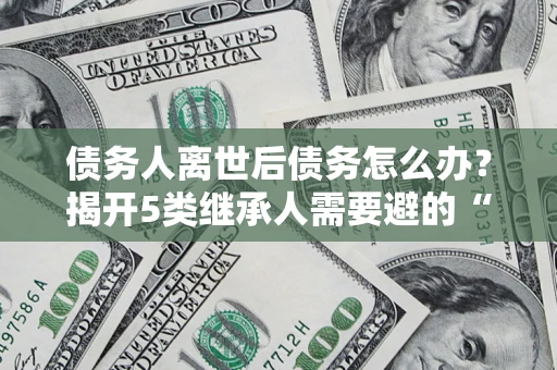 济南债务人离世后债务怎么办？揭开5类继承人需要避的“坑”