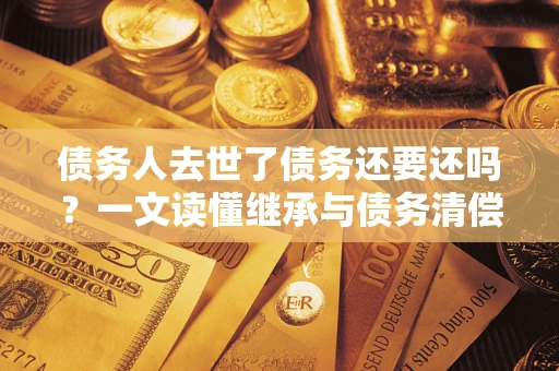 济南债务人去世了债务还要还吗？一文读懂继承与债务清偿