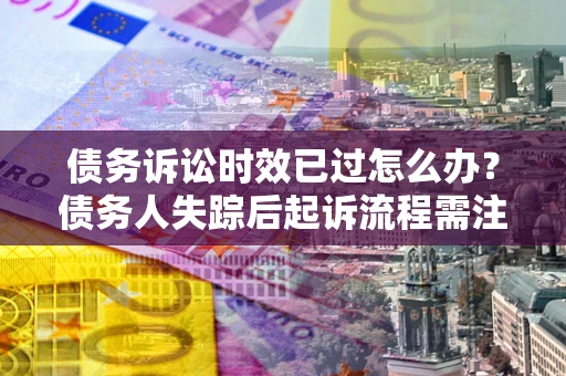济南债务诉讼时效已过怎么办？债务人失踪后起诉流程需注意什么？