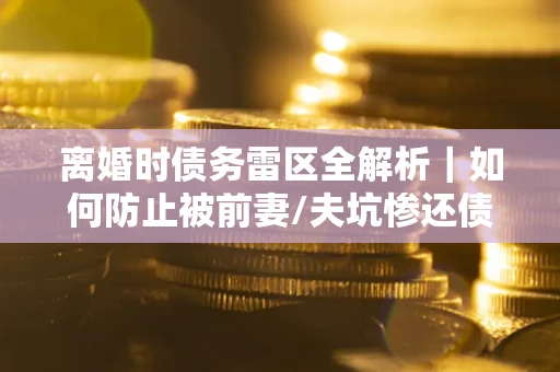 济南离婚时债务雷区全解析｜如何防止被前妻/夫坑惨还债？